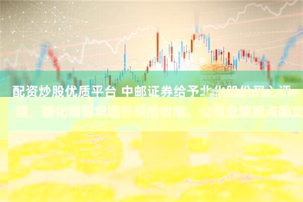 配资炒股优质平台 中邮证券给予北化股份买入评级，硝化棉需求增长供给收缩，公司业绩拐点确立