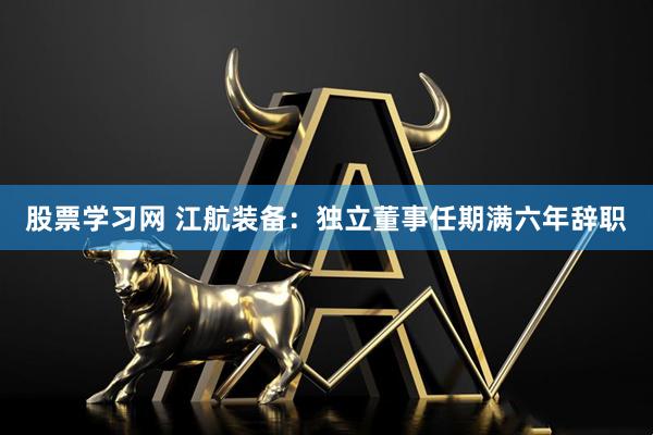 股票学习网 江航装备：独立董事任期满六年辞职