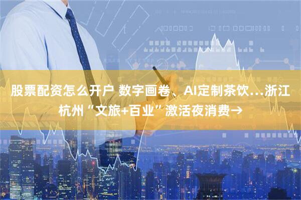 股票配资怎么开户 数字画卷、AI定制茶饮…浙江杭州“文旅+百业”激活夜消费→