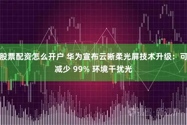 股票配资怎么开户 华为宣布云晰柔光屏技术升级：可减少 99% 环境干扰光