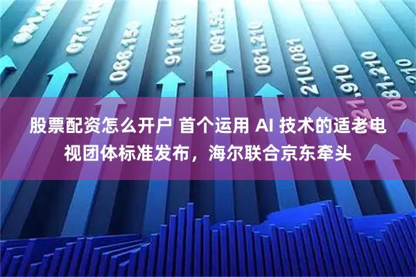 股票配资怎么开户 首个运用 AI 技术的适老电视团体标准发布，海尔联合京东牵头