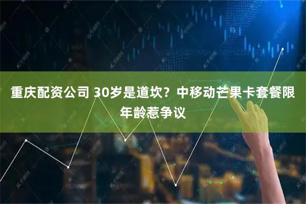 重庆配资公司 30岁是道坎？中移动芒果卡套餐限年龄惹争议