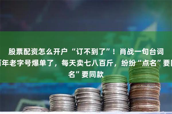 股票配资怎么开户 “订不到了”！肖战一句台词，百年老字号爆单了，每天卖七八百斤，纷纷“点名”要同款