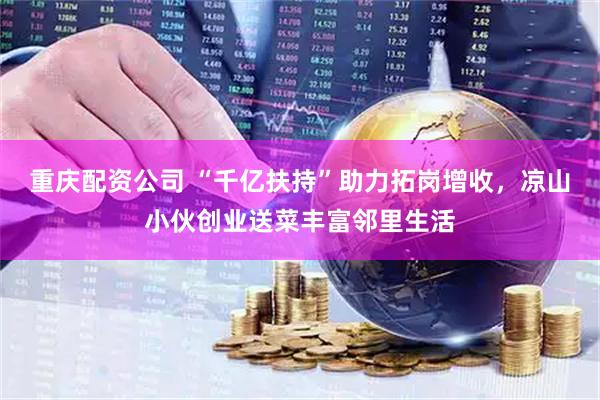 重庆配资公司 “千亿扶持”助力拓岗增收，凉山小伙创业送菜丰富邻里生活