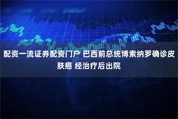 配资一流证券配资门户 巴西前总统博索纳罗确诊皮肤癌 经治疗后出院