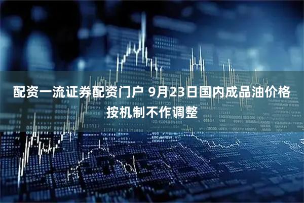 配资一流证券配资门户 9月23日国内成品油价格按机制不作调整