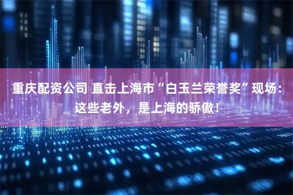 重庆配资公司 直击上海市“白玉兰荣誉奖”现场：这些老外，是上海的骄傲！