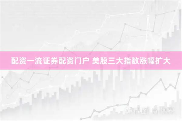配资一流证券配资门户 美股三大指数涨幅扩大