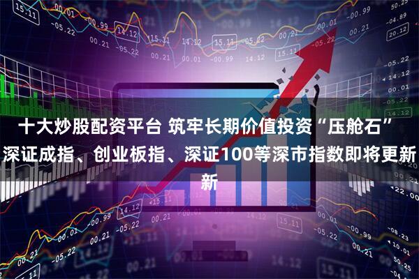 十大炒股配资平台 筑牢长期价值投资“压舱石” 深证成指、创业板指、深证100等深市指数即将更新