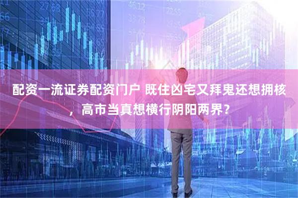 配资一流证券配资门户 既住凶宅又拜鬼还想拥核，高市当真想横行阴阳两界？