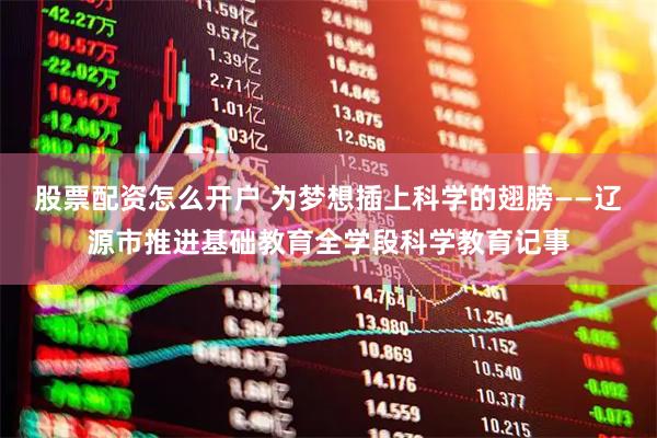 股票配资怎么开户 为梦想插上科学的翅膀——辽源市推进基础教育全学段科学教育记事