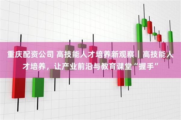 重庆配资公司 高技能人才培养新观察｜高技能人才培养，让产业前沿与教育课堂“握手”