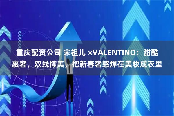 重庆配资公司 宋祖儿 ×VALENTINO：甜酷裹奢，双线撑美，把新春奢感焊在美妆成衣里