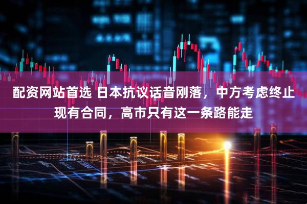 配资网站首选 日本抗议话音刚落，中方考虑终止现有合同，高市只有这一条路能走