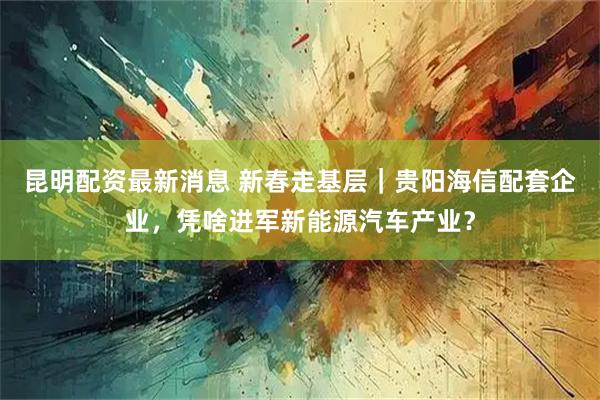 昆明配资最新消息 新春走基层｜贵阳海信配套企业，凭啥进军新能源汽车产业？