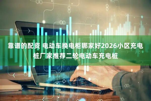 靠谱的配资 电动车换电柜哪家好2026小区充电桩厂家推荐二轮电动车充电桩