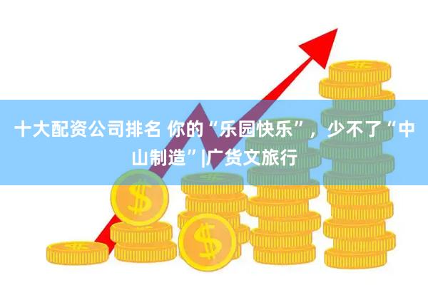 十大配资公司排名 你的“乐园快乐”，少不了“中山制造”|广货文旅行