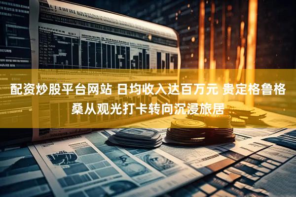 配资炒股平台网站 日均收入达百万元 贵定格鲁格桑从观光打卡转向沉浸旅居