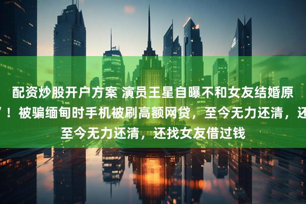 配资炒股开户方案 演员王星自曝不和女友结婚原因：“结不起”！被骗缅甸时手机被刷高额网贷，至今无力还清，还找女友借过钱