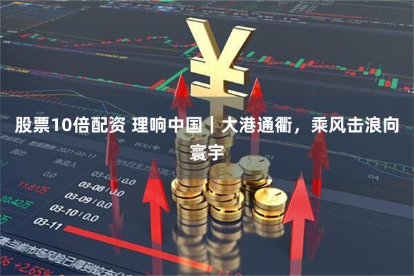 股票10倍配资 理响中国｜大港通衢，乘风击浪向寰宇